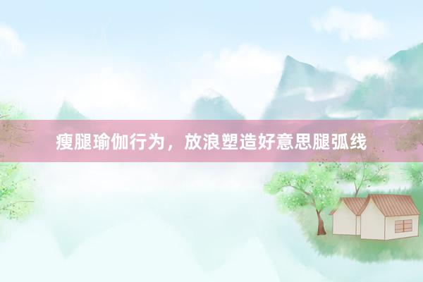 瘦腿瑜伽行为,放浪塑造好意思腿弧线