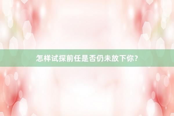 怎样试探前任是否仍未放下你?